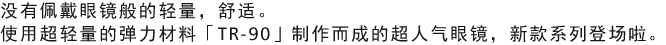 没有佩戴眼镜般的轻量，舒适。使用超轻量的弹力材料「TR-90」制作而成的超人气眼镜，新款系列登场啦。