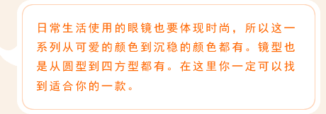 日常生活使用的眼镜也要体现时尚，所以这一系列从可爱的颜色到沉稳的颜色都有。镜型也是从圆型到四方型都有。在这里你一定可以找到适合你的一款。