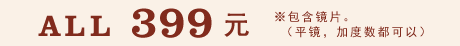 ALL 399元 ※包含镜片。 （平镜，加度数都可以）