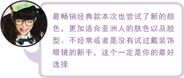 最畅销经典款本次也尝试了新的颜色，更加适合亚洲人的肤色以及脸型。不经常或者是没有试过戴装饰眼镜的新手，这个一定是你的最好选择
