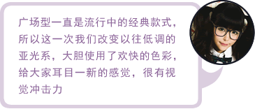 广场型一直是流行中的经典款式，所以这一次我们改变以往低调的亚光系，大胆使用了欢快的色彩，给大家耳目一新的感觉，很有视觉冲击力