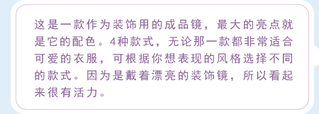 这是一款作为装饰用的成品镜，最大的亮点就是它的配色。4种款式，无论那一款都非常适合可爱的衣服，可根据你想表现的风格选择不同的款式。因为是戴着漂亮的装饰镜，所以看起来很有活力。