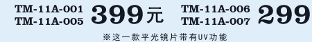 TM-11A-001,TM-11A-005 399元 / TM-11A-006,TM-11A-007 299元 ※这一款平光镜片带有UV功能