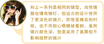 和上一系列是相同的镜型，当然镜腿也镶有铆钉。但这次的设计使用了更深色的镜片，即使是裸装的时候，也不用担心眼睛被看到。虽然镜片颜色深，但是采用了虽黑但不影响视野的镜片