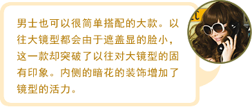 男士也可以很简单搭配的大款。以往大镜型都会由于遮盖显的脸小，这一款却突破了以往对大镜型的固有印象。内侧的暗花的装饰增加了镜型的活力。