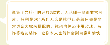 聚集了显脸小的经典3款式。无论哪一款都非常可爱，特别是004系列无论是镜型还是颜色都是非常适合大家来搭配的。镜架内侧还使用玫瑰，头饰等暗花装饰，让你本人也能体会到自豪和愉快