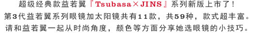 超级经典款益若翼『Tsubasa×JINS』系列新版上市了！第3代益若翼系列眼镜加太阳镜共有11款，共59种，款式超丰富。请和益若翼一起从时尚角度，颜色等方面分享她选眼镜的小技巧。